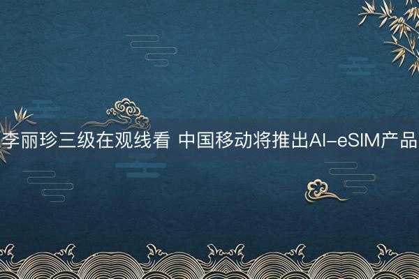 李丽珍三级在观线看 中国移动将推出AI-eSIM产品