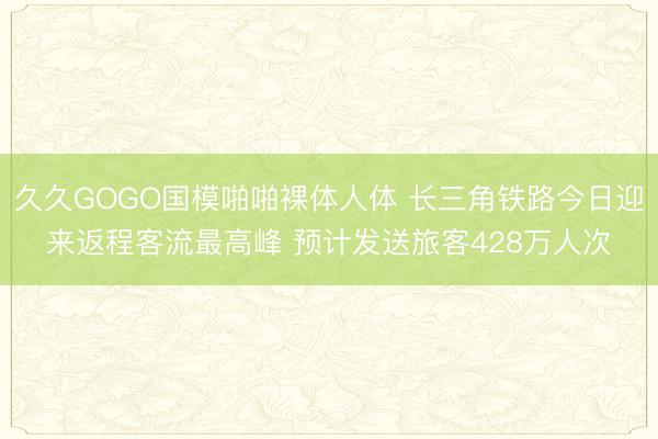 久久GOGO国模啪啪裸体人体 长三角铁路今日迎来返程客流最高峰 预计发送旅客428万人次