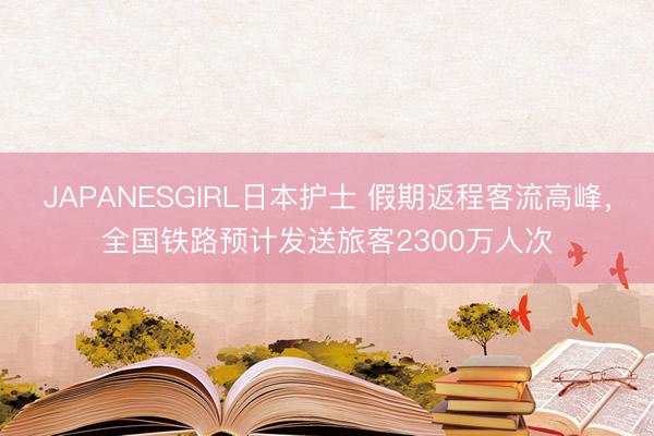 JAPANESGIRL日本护士 假期返程客流高峰，全国铁路预计发送旅客2300万人次