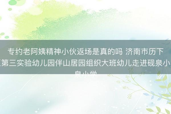 专约老阿姨精神小伙返场是真的吗 济南市历下区第三实验幼儿园伴山居园组织大班幼儿走进砚泉小学