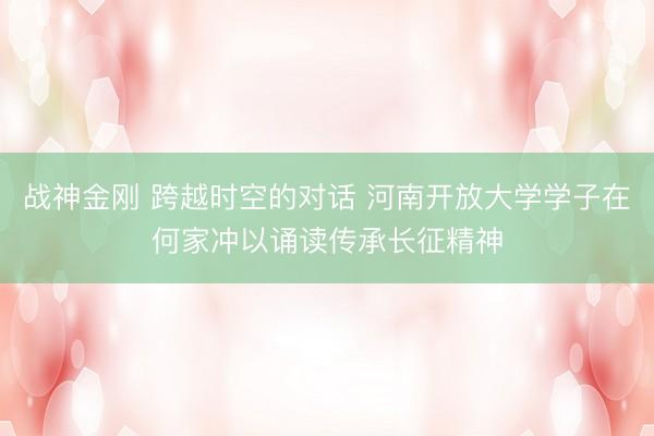 战神金刚 跨越时空的对话 河南开放大学学子在何家冲以诵读传承长征精神