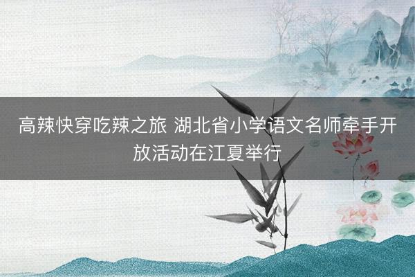 高辣快穿吃辣之旅 湖北省小学语文名师牵手开放活动在江夏举行