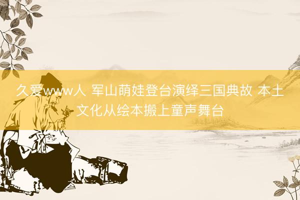 久爱www人 军山萌娃登台演绎三国典故 本土文化从绘本搬上童声舞台