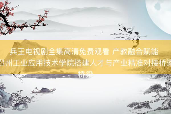 兵王电视剧全集高清免费观看 产教融合赋能 郑州工业应用技术学院搭建人才与产业精准对接桥梁