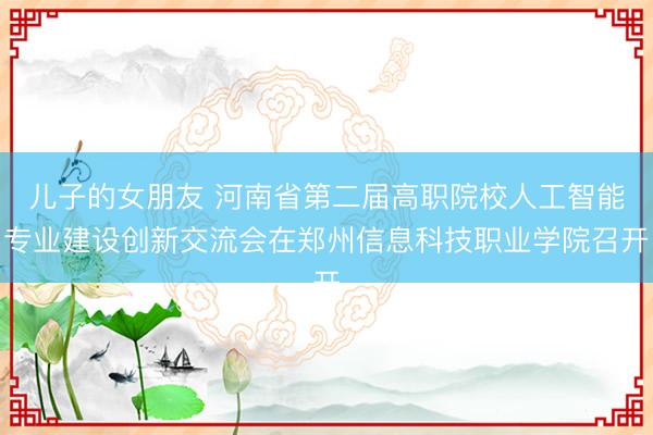 儿子的女朋友 河南省第二届高职院校人工智能专业建设创新交流会在郑州信息科技职业学院召开