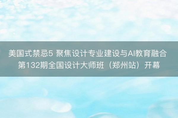 美国式禁忌5 聚焦设计专业建设与AI教育融合 第132期全国设计大师班(郑州站)开幕
