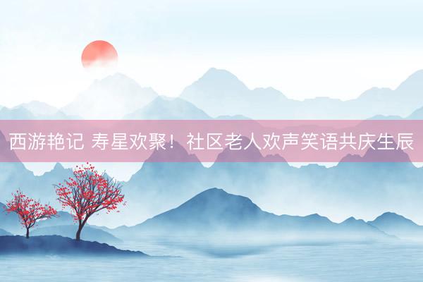 西游艳记 寿星欢聚！社区老人欢声笑语共庆生辰