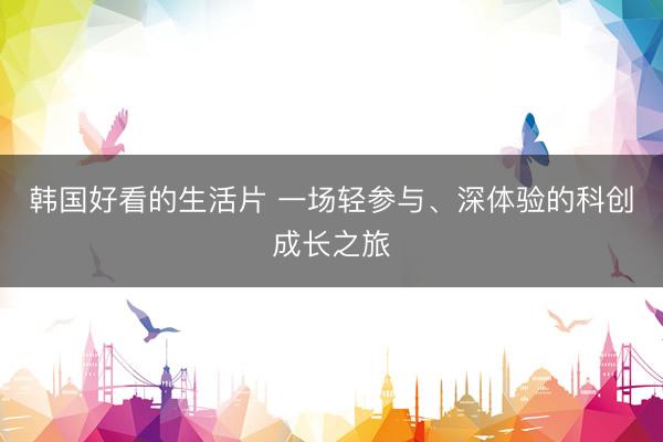 韩国好看的生活片 一场轻参与、深体验的科创成长之旅
