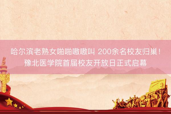 哈尔滨老熟女啪啪嗷嗷叫 200余名校友归巢！豫北医学院首届校友开放日正式启幕