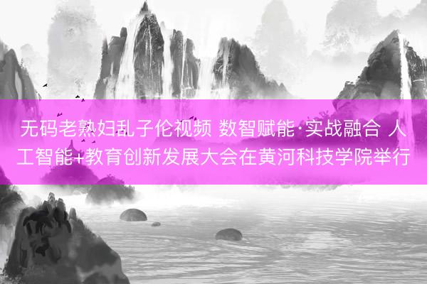 无码老熟妇乱子伦视频 数智赋能·实战融合 人工智能+教育创新发展大会在黄河科技学院举行