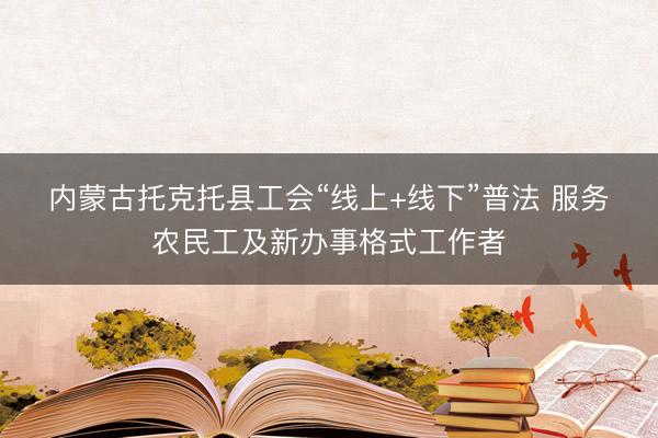 内蒙古托克托县工会“线上+线下”普法 服务农民工及新办事格式工作者