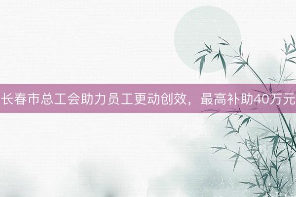 长春市总工会助力员工更动创效，最高补助40万元