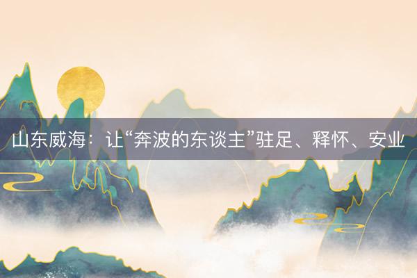 山东威海：让“奔波的东谈主”驻足、释怀、安业