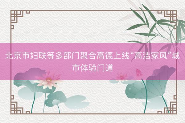 北京市妇联等多部门聚合高德上线“高洁家风”城市体验门道