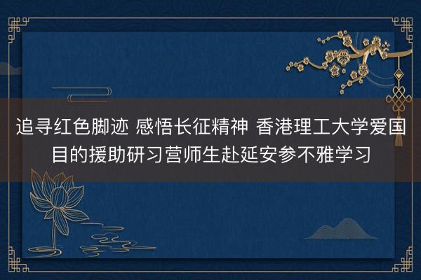 追寻红色脚迹 感悟长征精神 香港理工大学爱国目的援助研习营师生赴延安参不雅学习