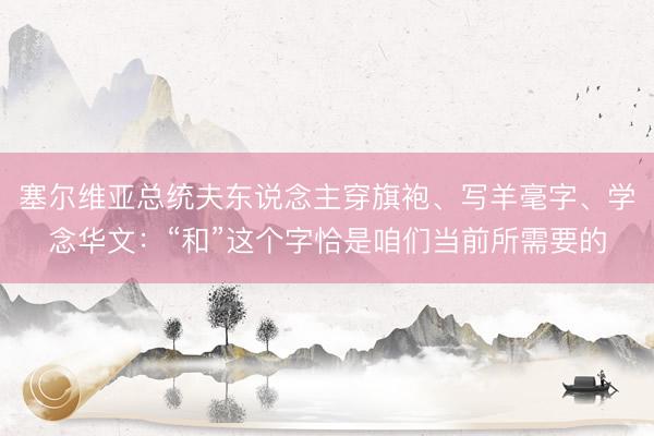塞尔维亚总统夫东说念主穿旗袍、写羊毫字、学念华文：“和”这个字恰是咱们当前所需要的