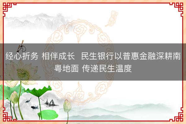 经心折务 相伴成长  民生银行以普惠金融深耕南粤地面 传递民生温度