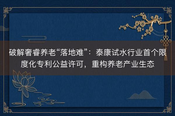 破解奢睿养老“落地难”：泰康试水行业首个限度化专利公益许可，重构养老产业生态