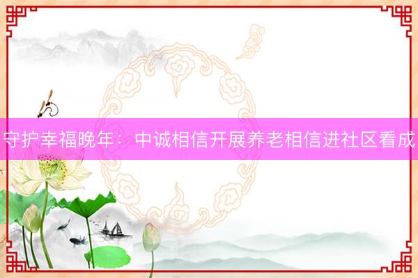 守护幸福晚年：中诚相信开展养老相信进社区看成