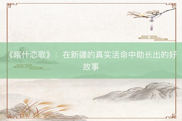 《喀什恋歌》：在新疆的真实活命中助长出的好故事