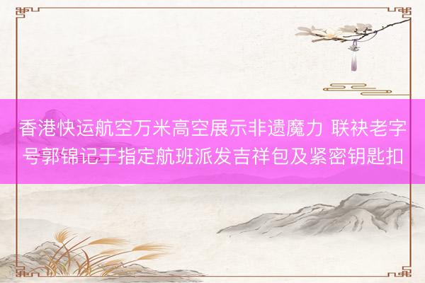 香港快运航空万米高空展示非遗魔力 联袂老字号郭锦记于指定航班派发吉祥包及紧密钥匙扣