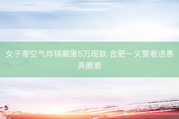 女子寄空气炸锅藏匿5万现款 合肥一义警看透愚弄圈套