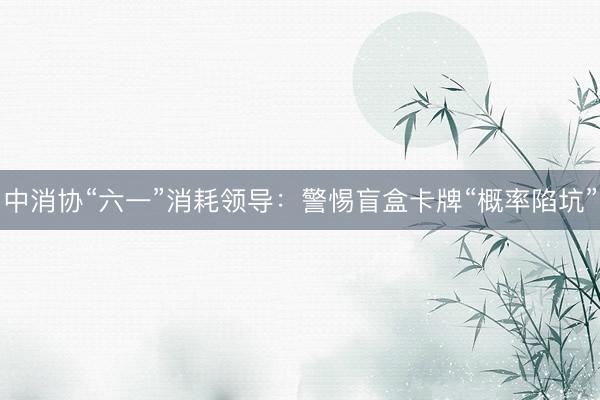 中消协“六一”消耗领导:警惕盲盒卡牌“概率陷坑”