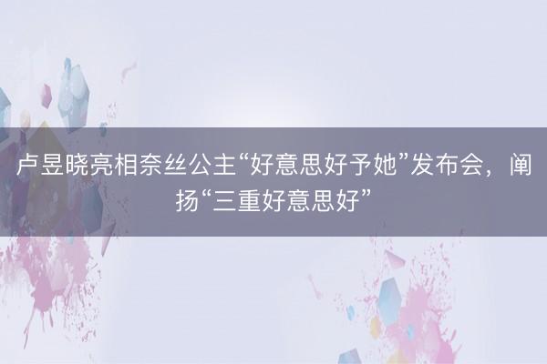 卢昱晓亮相奈丝公主“好意思好予她”发布会，阐扬“三重好意思好”