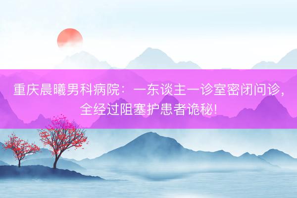 重庆晨曦男科病院：一东谈主一诊室密闭问诊，全经过阻塞护患者诡秘!