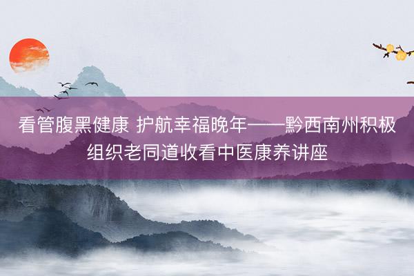 看管腹黑健康 护航幸福晚年——黔西南州积极组织老同道收看中医康养讲座