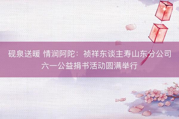砚泉送暖 情润阿陀：祯祥东谈主寿山东分公司六一公益捐书活动圆满举行
