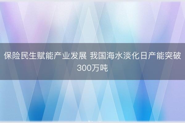 保险民生赋能产业发展 我国海水淡化日产能突破300万吨