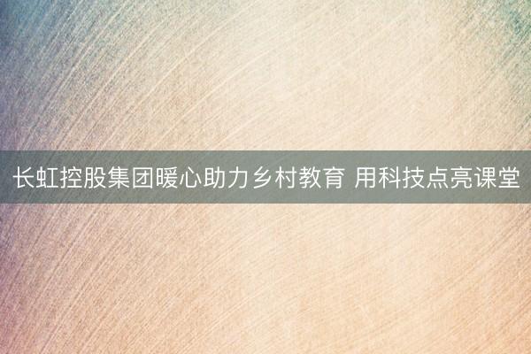 长虹控股集团暖心助力乡村教育 用科技点亮课堂