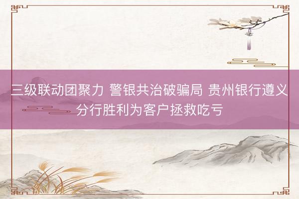 三级联动团聚力 警银共治破骗局 贵州银行遵义分行胜利为客户拯救吃亏