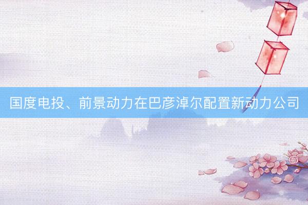 国度电投、前景动力在巴彦淖尔配置新动力公司