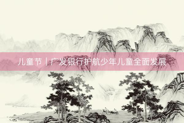 儿童节｜广发银行护航少年儿童全面发展