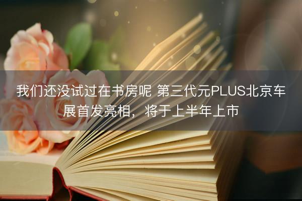 我们还没试过在书房呢 第三代元PLUS北京车展首发亮相，将于上半年上市