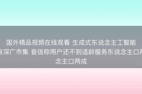 国外精品视频在线观看 生成式东说念主工智能还有深广市集 音信称用户还不到适龄服务东说念主口两成