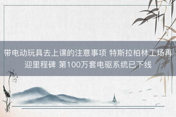 带电动玩具去上课的注意事项 特斯拉柏林工场再迎里程碑 第100万套电驱系统已下线