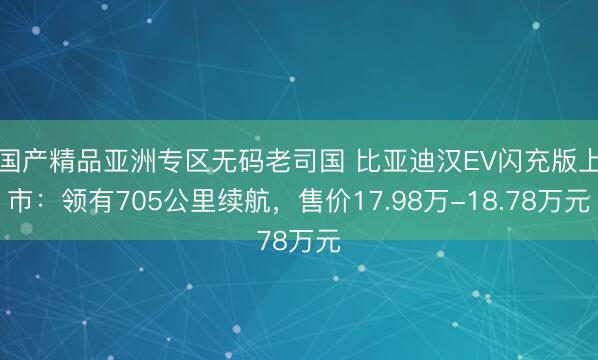 国产精品亚洲专区无码老司国 比亚迪汉EV闪充版上市：领有705公里续航，售价17.98万-18.78万元