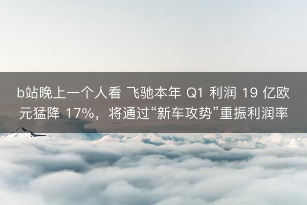 b站晚上一个人看 飞驰本年 Q1 利润 19 亿欧元猛降 17%，将通过“新车攻势”重振利润率