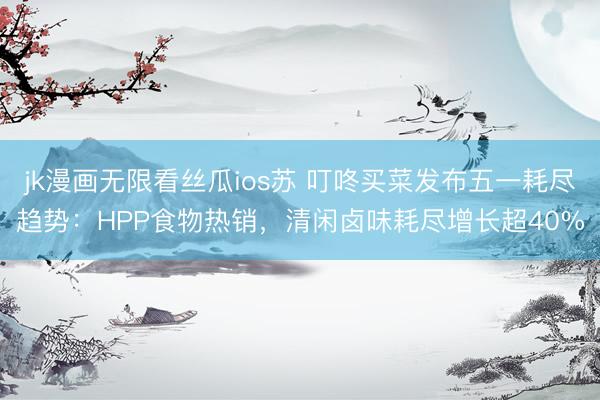 jk漫画无限看丝瓜ios苏 叮咚买菜发布五一耗尽趋势：HPP食物热销，清闲卤味耗尽增长超40%