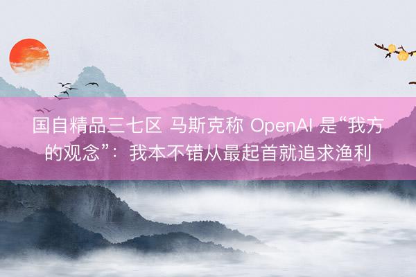 国自精品三七区 马斯克称 OpenAI 是“我方的观念”：我本不错从最起首就追求渔利