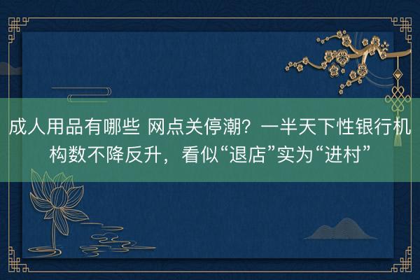 成人用品有哪些 网点关停潮？一半天下性银行机构数不降反升，看似“退店”实为“进村”