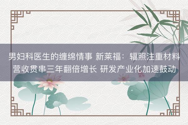 男妇科医生的缠绵情事 新莱福：辐照注重材料营收贯串三年翻倍增长 研发产业化加速鼓动