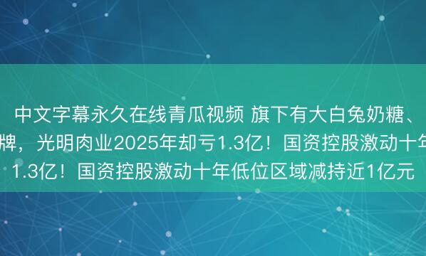 中文字幕永久在线青瓜视频 旗下有大白兔奶糖、梅林午餐肉等国民品牌，光明肉业2025年却亏1.3亿！国资控股激动十年低位区域减持近1亿元