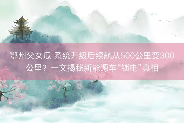 鄂州父女瓜 系统升级后续航从500公里变300公里？一文揭秘新能源车“锁电”真相