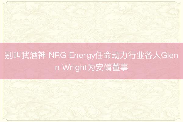 别叫我酒神 NRG Energy任命动力行业各人Glenn Wright为安靖董事