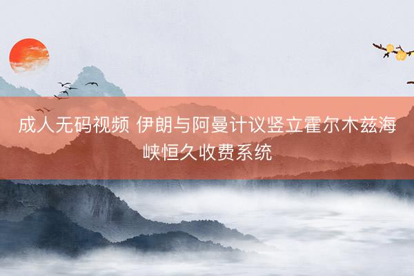 成人无码视频 伊朗与阿曼计议竖立霍尔木兹海峡恒久收费系统