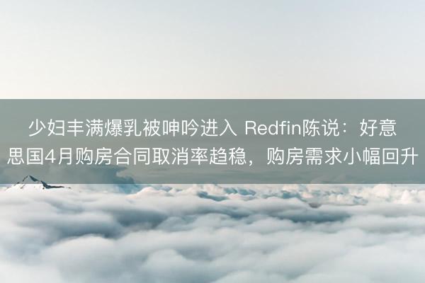 少妇丰满爆乳被呻吟进入 Redfin陈说：好意思国4月购房合同取消率趋稳，购房需求小幅回升